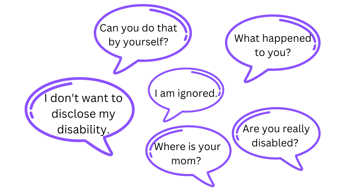 Ableist microaggression comments including: Where is your mom? Can you do that by yourself? I do not want to disclose my disability. I am ignored. What happened to you? Are you really disabled?