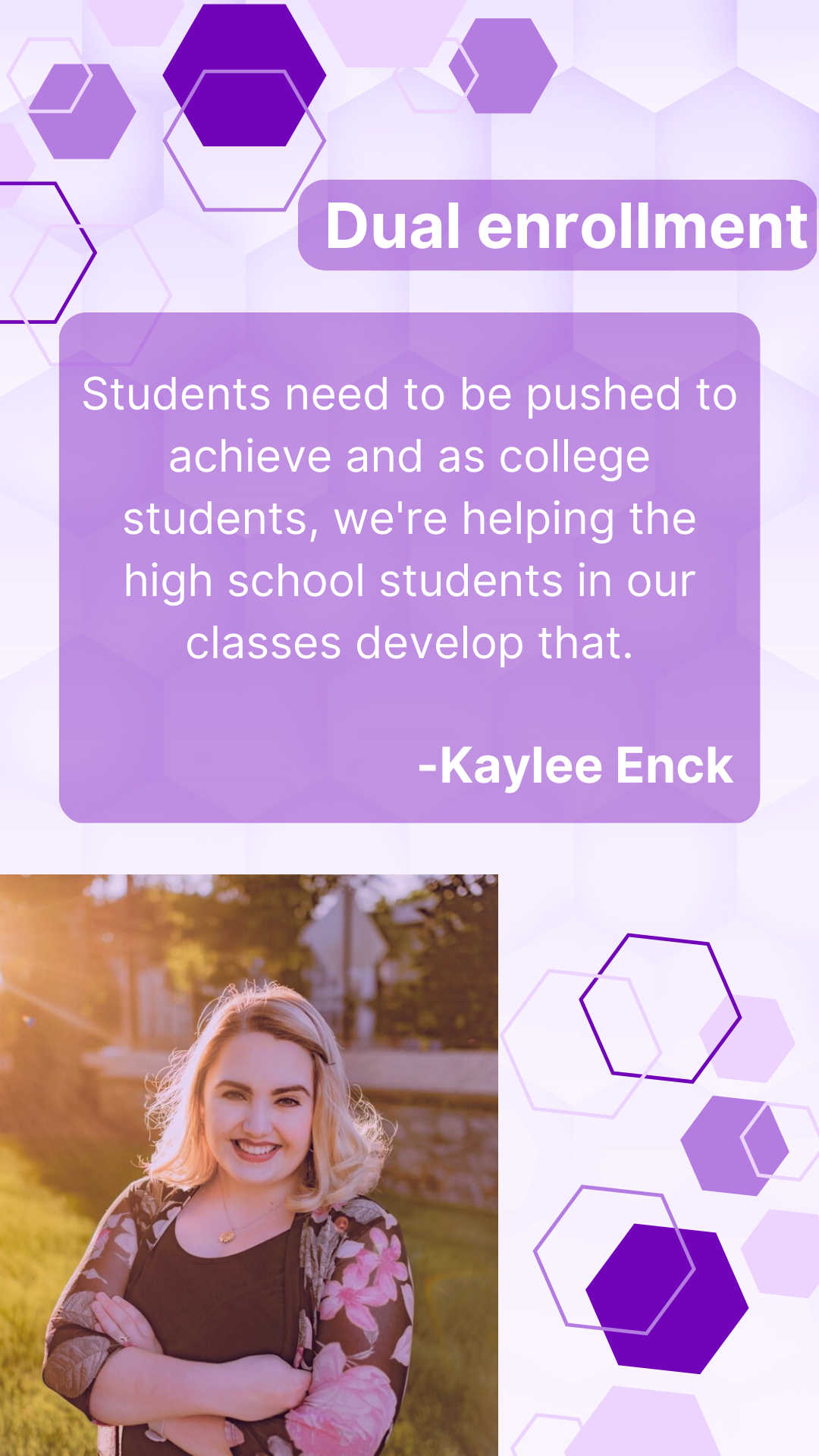 Quote from dual enrolled student "Students need to be pushed to achieve and as college students, we're helping the high school students in our classes develop that." Kaylee Enck