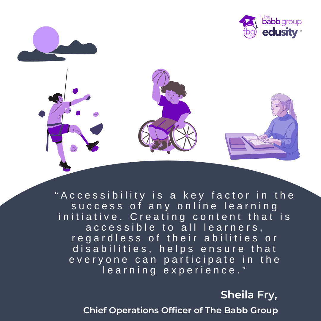 Graphic of a person rock climbing. Graphic of a person in a wheelchair playing basketball. Graphic of a person reading a book. Text: “Accessibility is a key factor in the success of any online learning initiative. Creating content that is accessible to all learners, regardless of their abilities or disabilities, helps ensure that everyone can participate in the learning experience.” Sheila Fry, Chief Operations Officer at The Babb Group